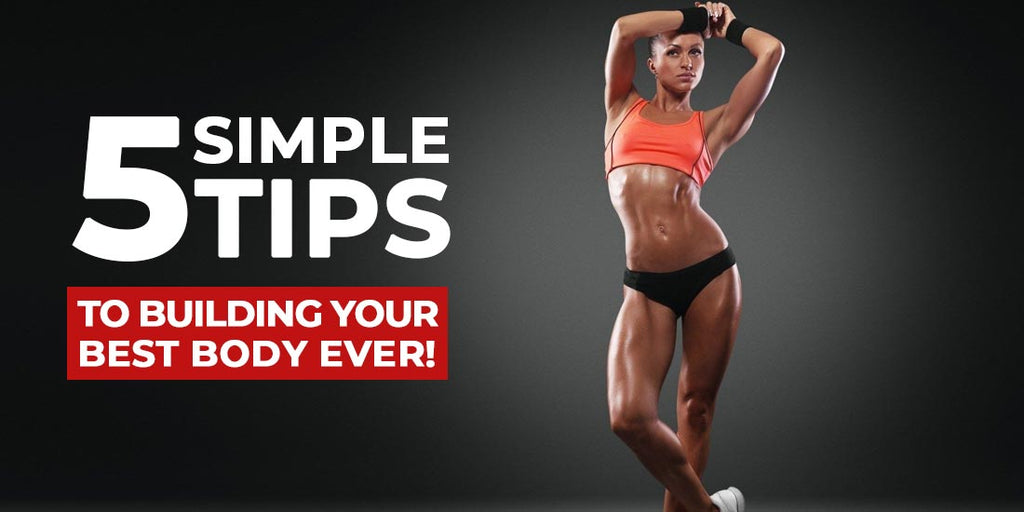 5 Simple Tips to Building Your Best Body, Ever!